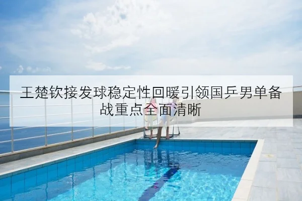 王楚钦接发球稳定性回暖引领国乒男单备战重点全面清晰